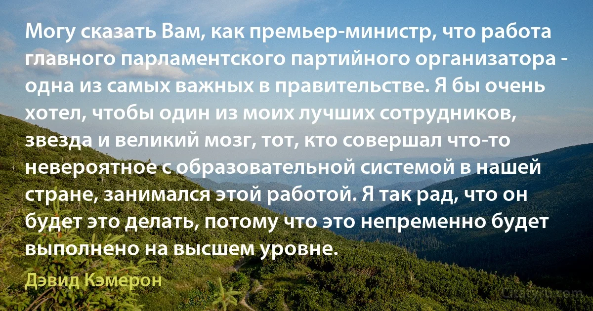 Могу сказать Вам, как премьер-министр, что работа главного парламентского партийного организатора - одна из самых важных в правительстве. Я бы очень хотел, чтобы один из моих лучших сотрудников, звезда и великий мозг, тот, кто совершал что-то невероятное с образовательной системой в нашей стране, занимался этой работой. Я так рад, что он будет это делать, потому что это непременно будет выполнено на высшем уровне. (Дэвид Кэмерон)