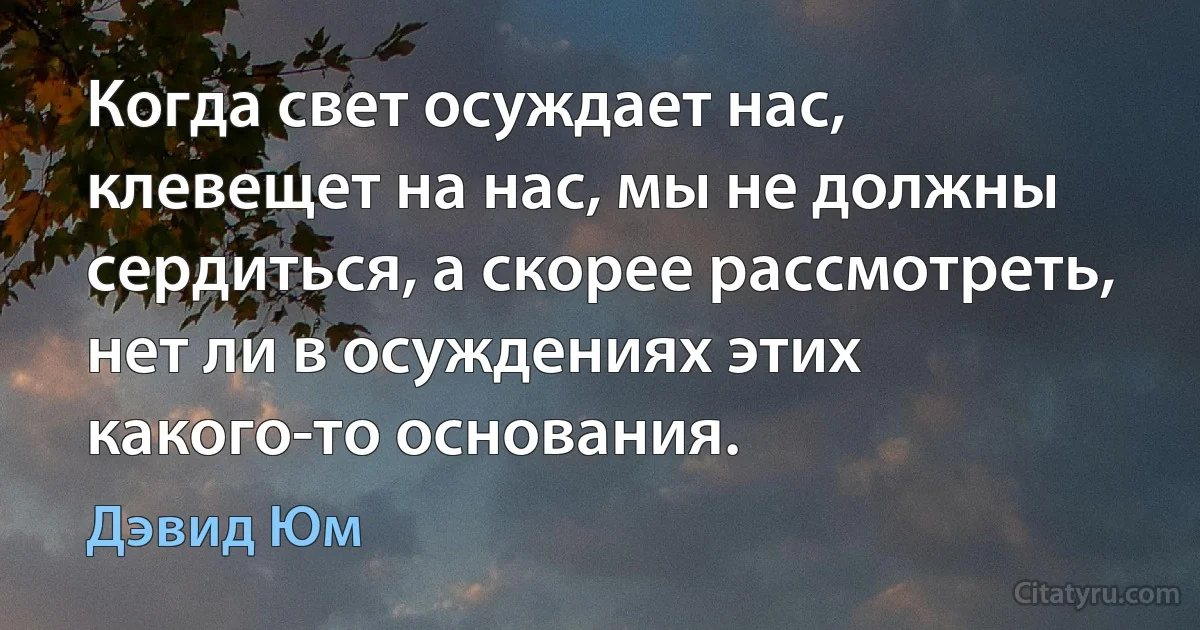 Когда свет осуждает нас, клевещет на нас, мы не должны сердиться, а скорее рассмотреть, нет ли в осуждениях этих какого-то основания. (Дэвид Юм)