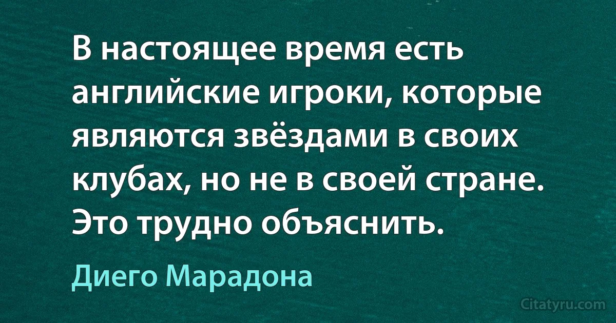 В настоящее время есть английские игроки, которые являются звёздами в своих клубах, но не в своей стране. Это трудно объяснить. (Диего Марадона)