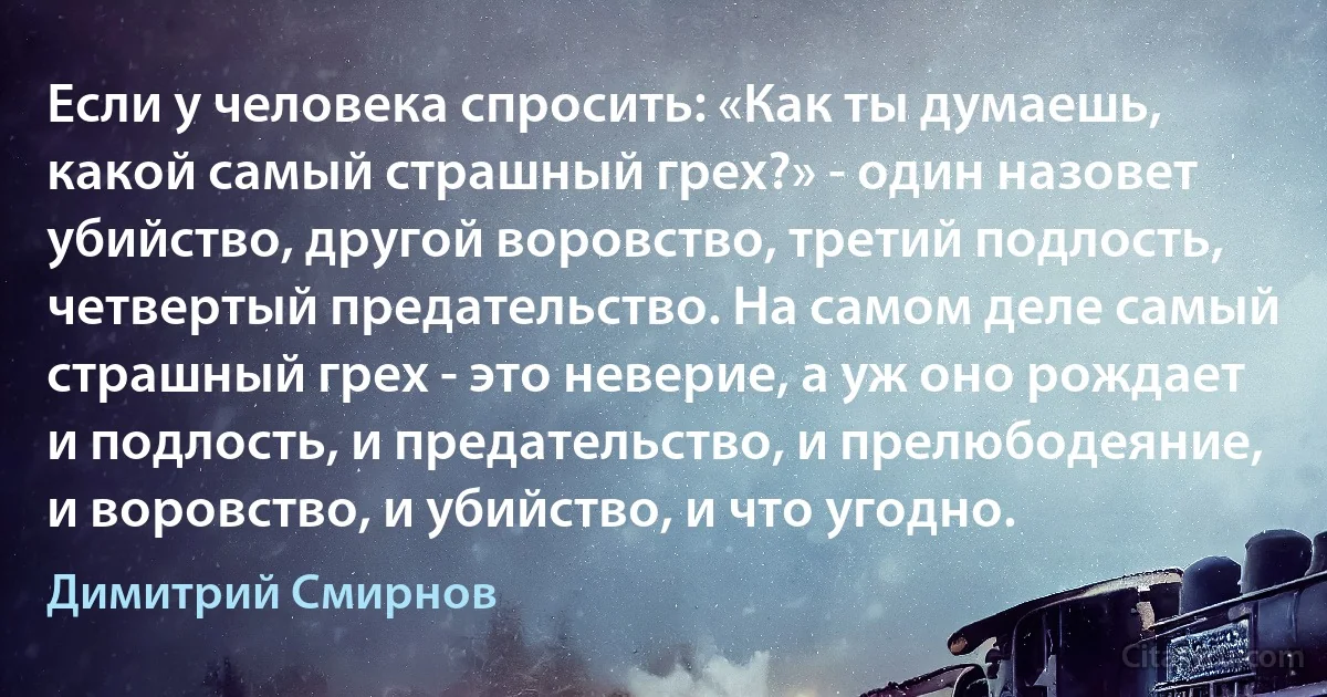 Если у человека спросить: «Как ты думаешь, какой самый страшный грех?» - один назовет убийство, другой воровство, третий подлость, четвертый предательство. На самом деле самый страшный грех - это неверие, а уж оно рождает и подлость, и предательство, и прелюбодеяние, и воровство, и убийство, и что угодно. (Димитрий Смирнов)