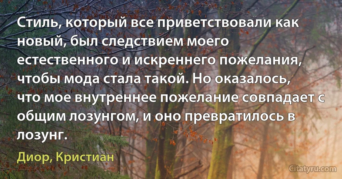 Стиль, который все приветствовали как новый, был следствием моего естественного и искреннего пожелания, чтобы мода стала такой. Но оказалось, что мое внутреннее пожелание совпадает с общим лозунгом, и оно превратилось в лозунг. (Диор, Кристиан)