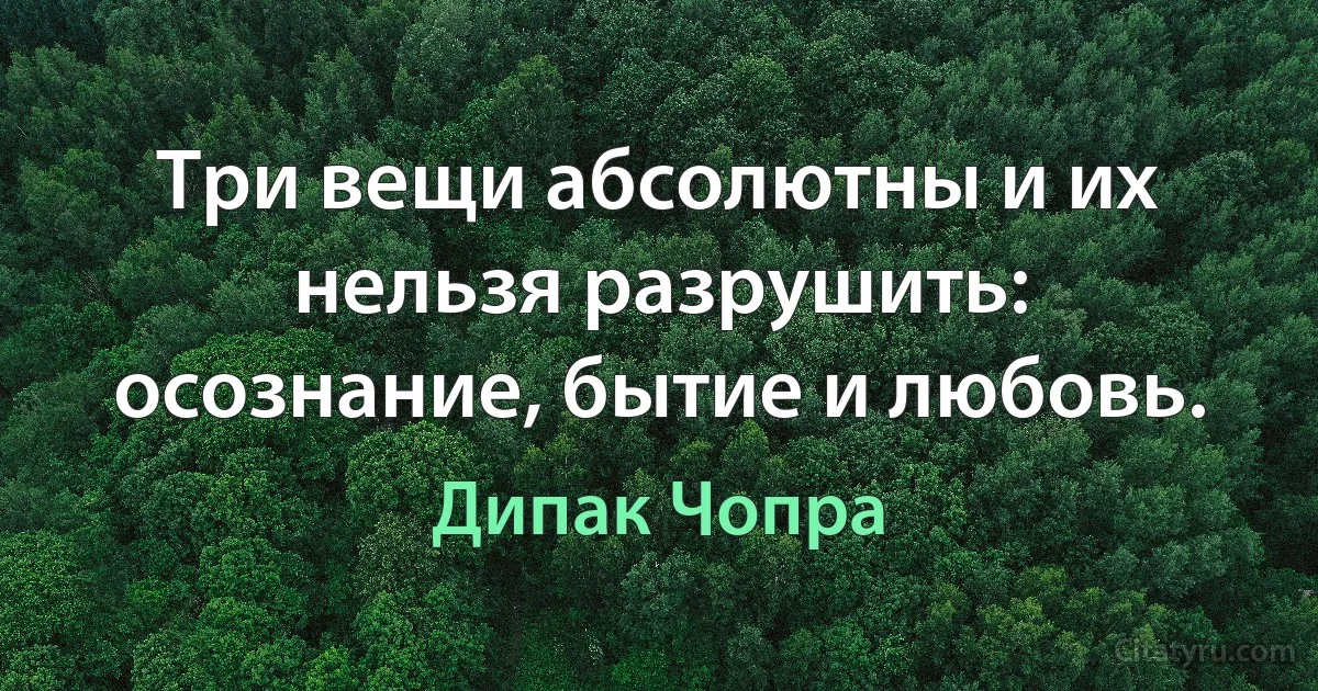 Три вещи абсолютны и их нельзя разрушить: осознание, бытие и любовь. (Дипак Чопра)