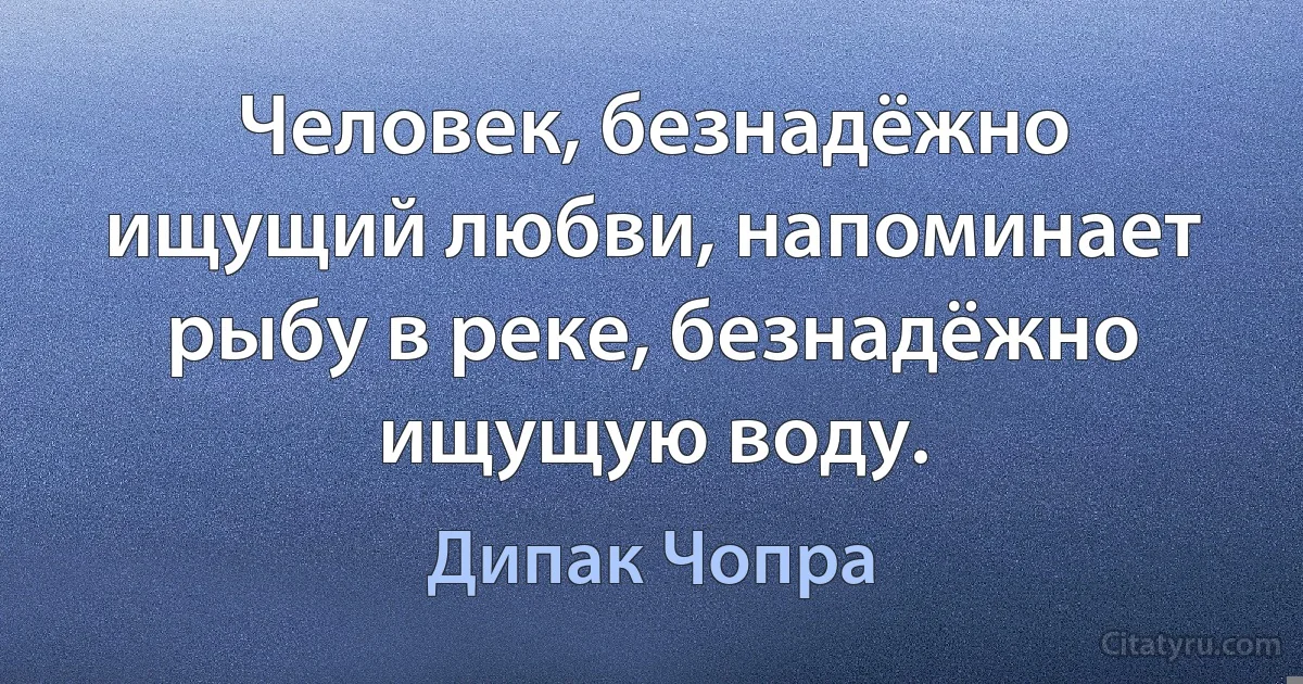 Человек, безнадёжно ищущий любви, напоминает рыбу в реке, безнадёжно ищущую воду. (Дипак Чопра)