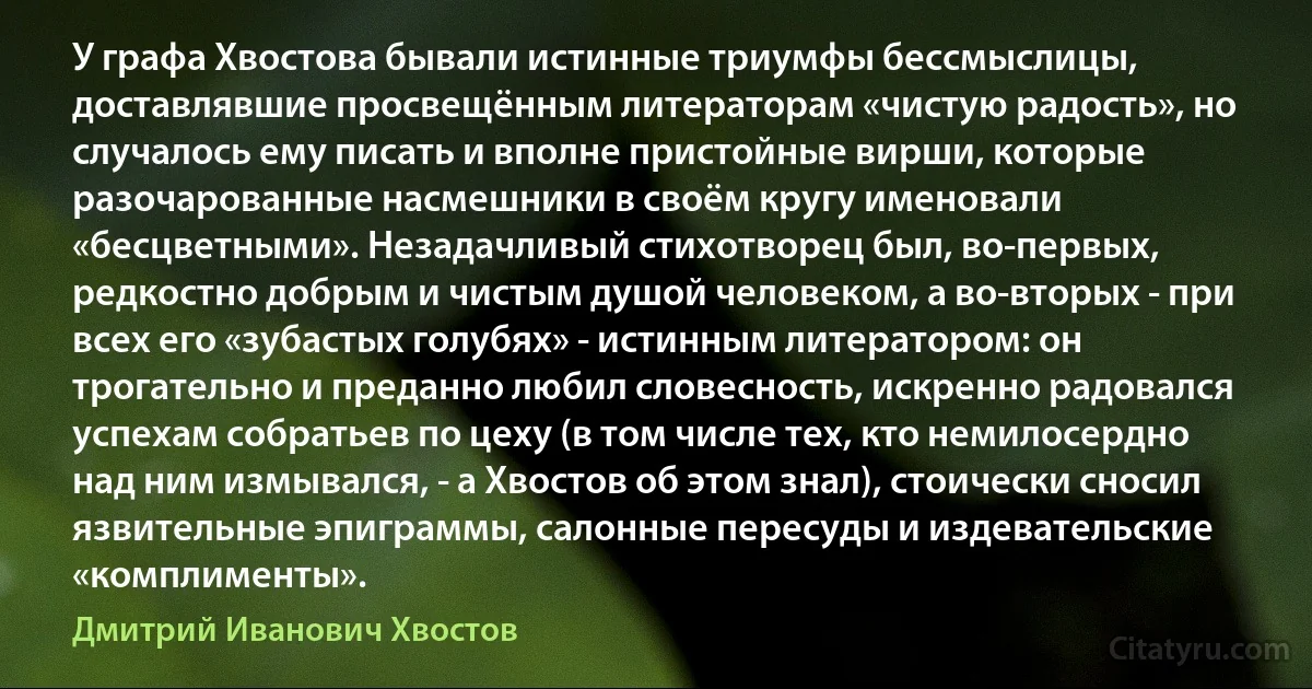 У графа Хвостова бывали истинные триумфы бессмыслицы, доставлявшие просвещённым литераторам «чистую радость», но случалось ему писать и вполне пристойные вирши, которые разочарованные насмешники в своём кругу именовали «бесцветными». Незадачливый стихотворец был, во-первых, редкостно добрым и чистым душой человеком, а во-вторых - при всех его «зубастых голубях» - истинным литератором: он трогательно и преданно любил словесность, искренно радовался успехам собратьев по цеху (в том числе тех, кто немилосердно над ним измывался, - а Хвостов об этом знал), стоически сносил язвительные эпиграммы, салонные пересуды и издевательские «комплименты». (Дмитрий Иванович Хвостов)