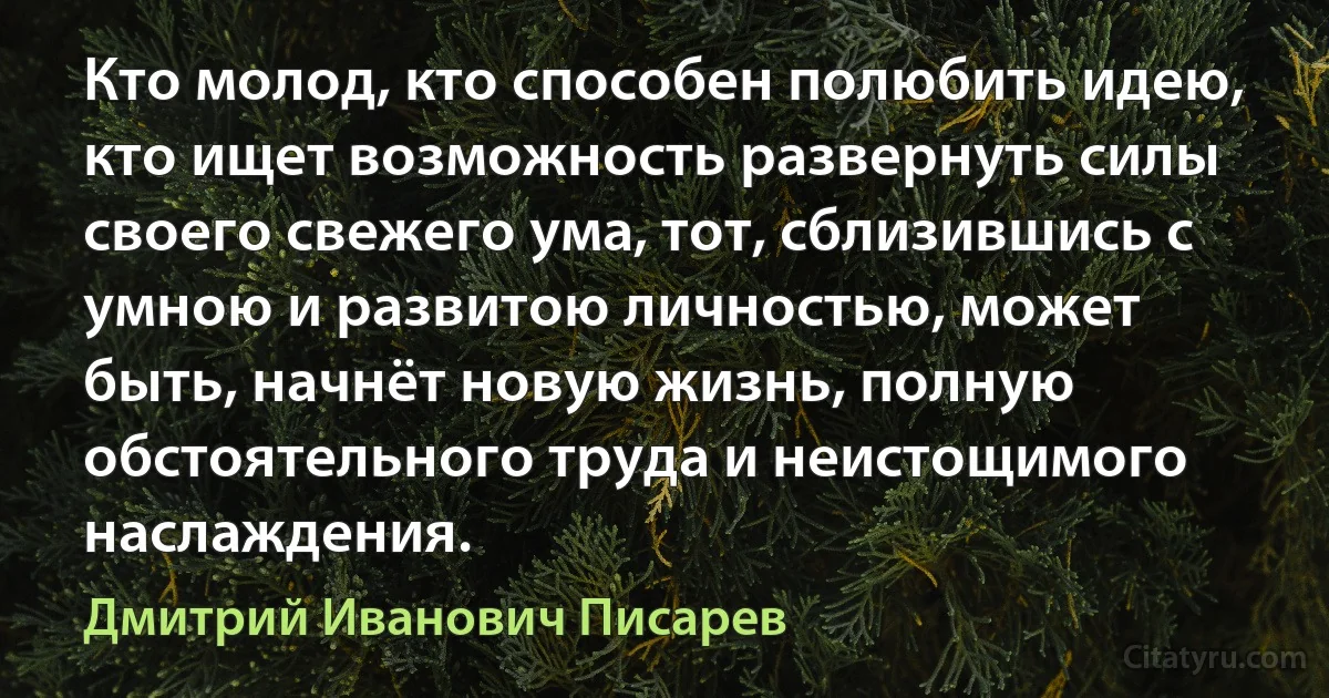 Кто молод, кто способен полюбить идею, кто ищет возможность развернуть силы своего свежего ума, тот, сблизившись с умною и развитою личностью, может быть, начнёт новую жизнь, полную обстоятельного труда и неистощимого наслаждения. (Дмитрий Иванович Писарев)