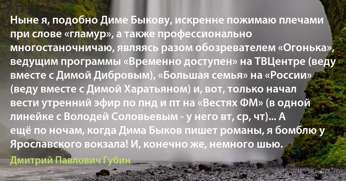 Ныне я, подобно Диме Быкову, искренне пожимаю плечами при слове «гламур», а также профессионально многостаночничаю, являясь разом обозревателем «Огонька», ведущим программы «Временно доступен» на ТВЦентре (веду вместе с Димой Дибровым), «Большая семья» на «России» (веду вместе с Димой Харатьяном) и, вот, только начал вести утренний эфир по пнд и пт на «Вестях ФМ» (в одной линейке с Володей Соловьевым - у него вт, ср, чт)... А ещё по ночам, когда Дима Быков пишет романы, я бомблю у Ярославского вокзала! И, конечно же, немного шью. (Дмитрий Павлович Губин)