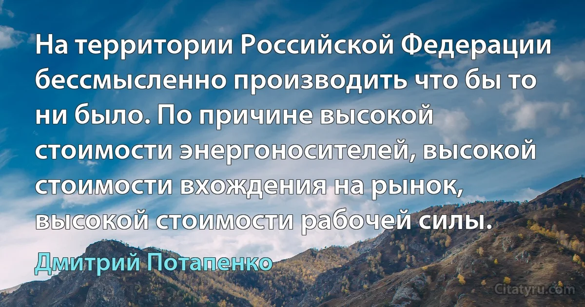 На территории Российской Федерации бессмысленно производить что бы то ни было. По причине высокой стоимости энергоносителей, высокой стоимости вхождения на рынок, высокой стоимости рабочей силы. (Дмитрий Потапенко)