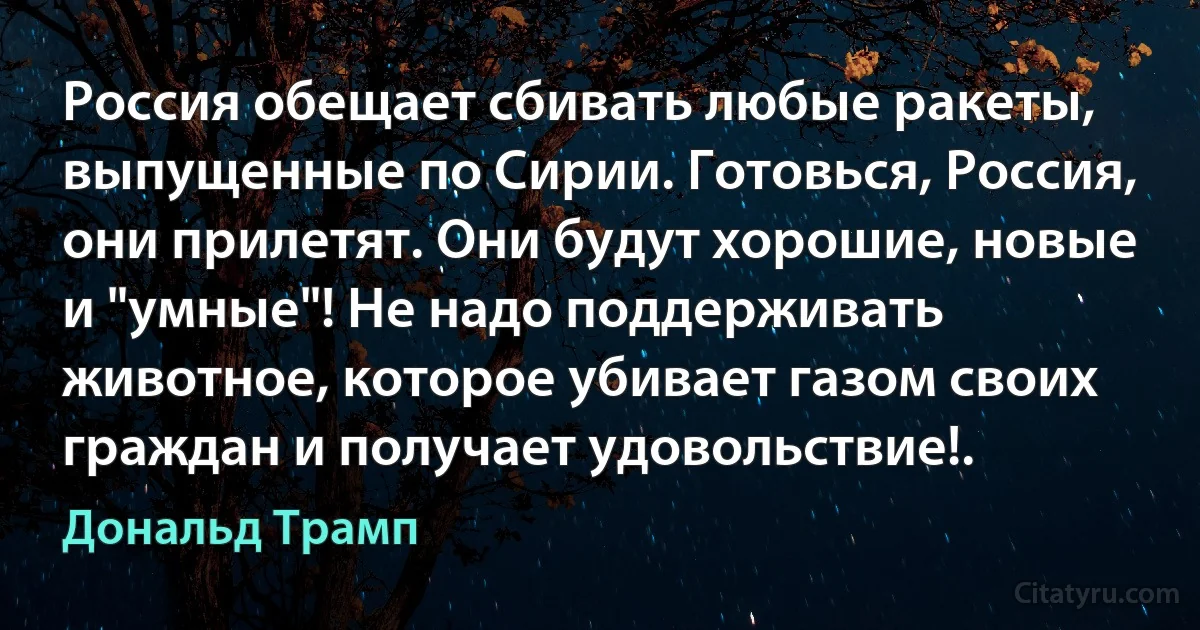 Россия обещает сбивать любые ракеты, выпущенные по Сирии. Готовься, Россия, они прилетят. Они будут хорошие, новые и "умные"! Не надо поддерживать животное, которое убивает газом своих граждан и получает удовольствие!. (Дональд Трамп)