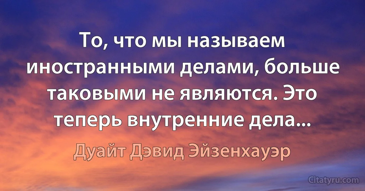 То, что мы называем иностранными делами, больше таковыми не являются. Это теперь внутренние дела... (Дуайт Дэвид Эйзенхауэр)