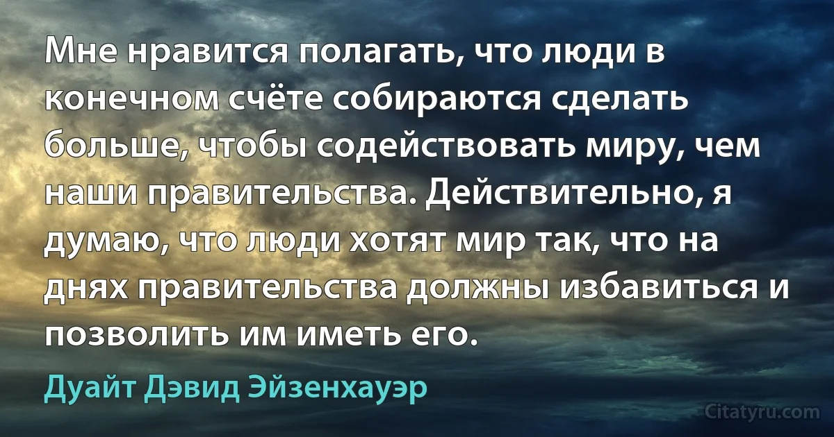 Мне нравится полагать, что люди в конечном счёте собираются сделать больше, чтобы содействовать миру, чем наши правительства. Действительно, я думаю, что люди хотят мир так, что на днях правительства должны избавиться и позволить им иметь его. (Дуайт Дэвид Эйзенхауэр)