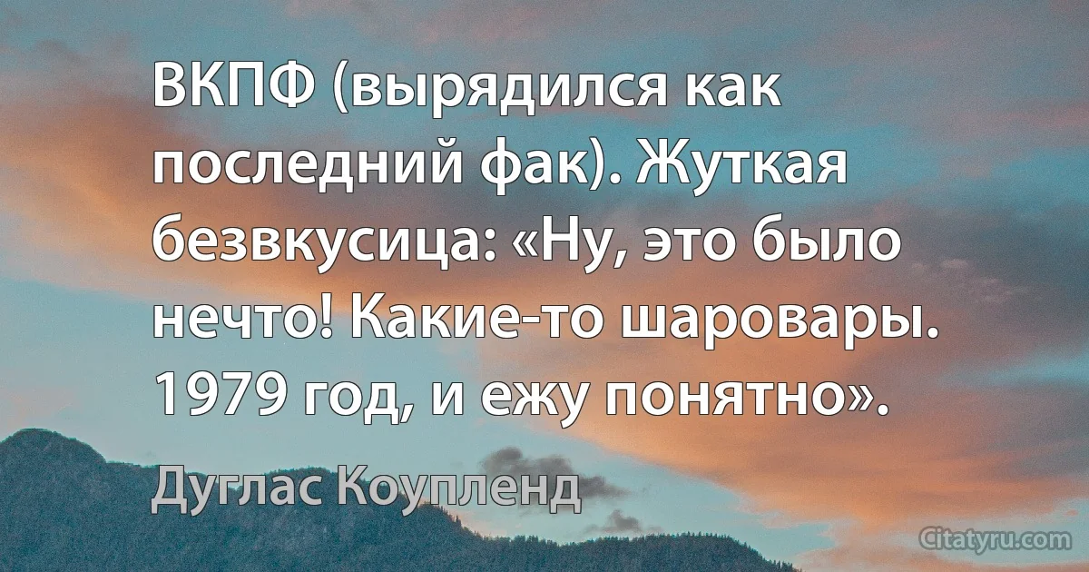 ВКПФ (вырядился как последний фак). Жуткая безвкусица: «Ну, это было нечто! Какие-то шаровары. 1979 год, и ежу понятно». (Дуглас Коупленд)