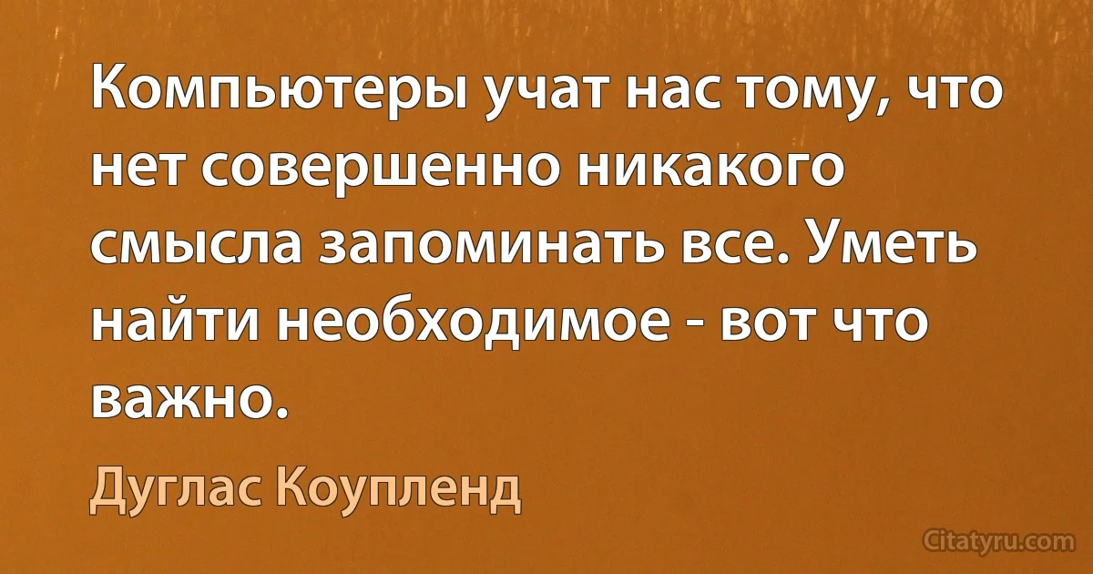 Компьютеры учат нас тому, что нет совершенно никакого смысла запоминать все. Уметь найти необходимое - вот что важно. (Дуглас Коупленд)