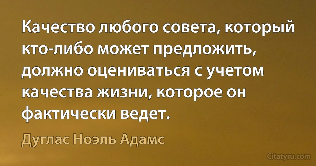 Качество любого совета, который кто-либо может предложить, должно оцениваться с учетом качества жизни, которое он фактически ведет. (Дуглас Ноэль Адамс)