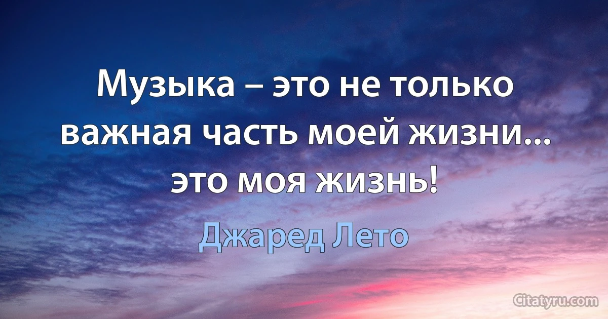 Музыка – это не только важная часть моей жизни... это моя жизнь! (Джаред Лето)