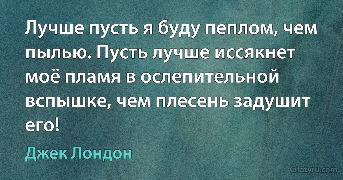 Лучше пусть я буду пеплом, чем пылью. Пусть лучше иссякнет моё пламя в ослепительной вспышке, чем плесень задушит его! (Джек Лондон)