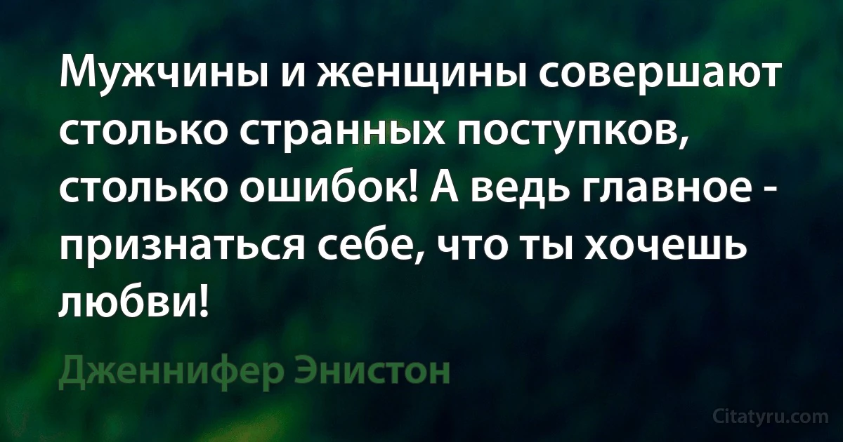 Мужчины и женщины совершают столько странных поступков, столько ошибок! А ведь главное - признаться себе, что ты хочешь любви! (Дженнифер Энистон)