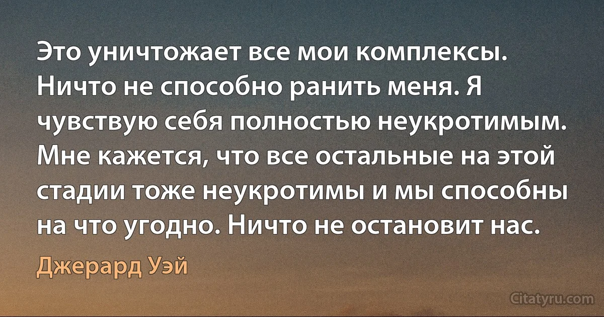 Это уничтожает все мои комплексы. Ничто не способно ранить меня. Я чувствую себя полностью неукротимым. Мне кажется, что все остальные на этой стадии тоже неукротимы и мы способны на что угодно. Ничто не остановит нас. (Джерард Уэй)