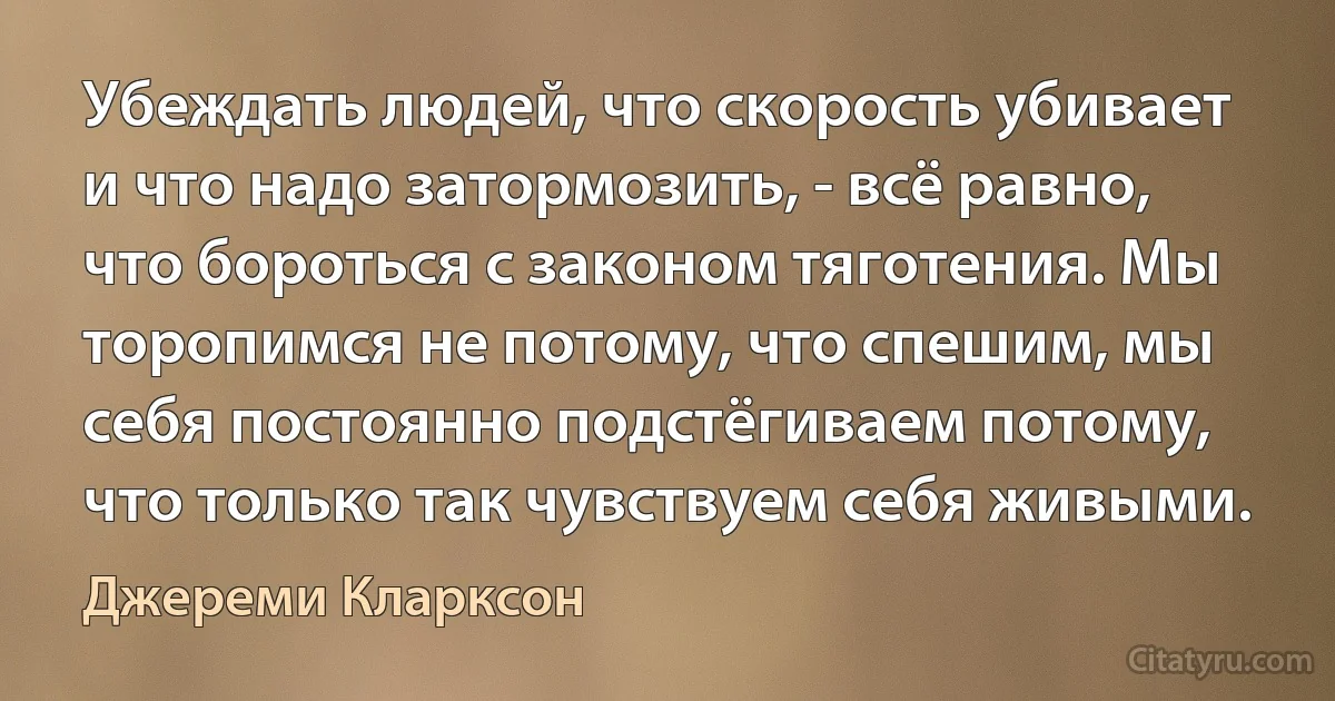 Убеждать людей, что скорость убивает и что надо затормозить, - всё равно, что бороться с законом тяготения. Мы торопимся не потому, что спешим, мы себя постоянно подстёгиваем потому, что только так чувствуем себя живыми. (Джереми Кларксон)