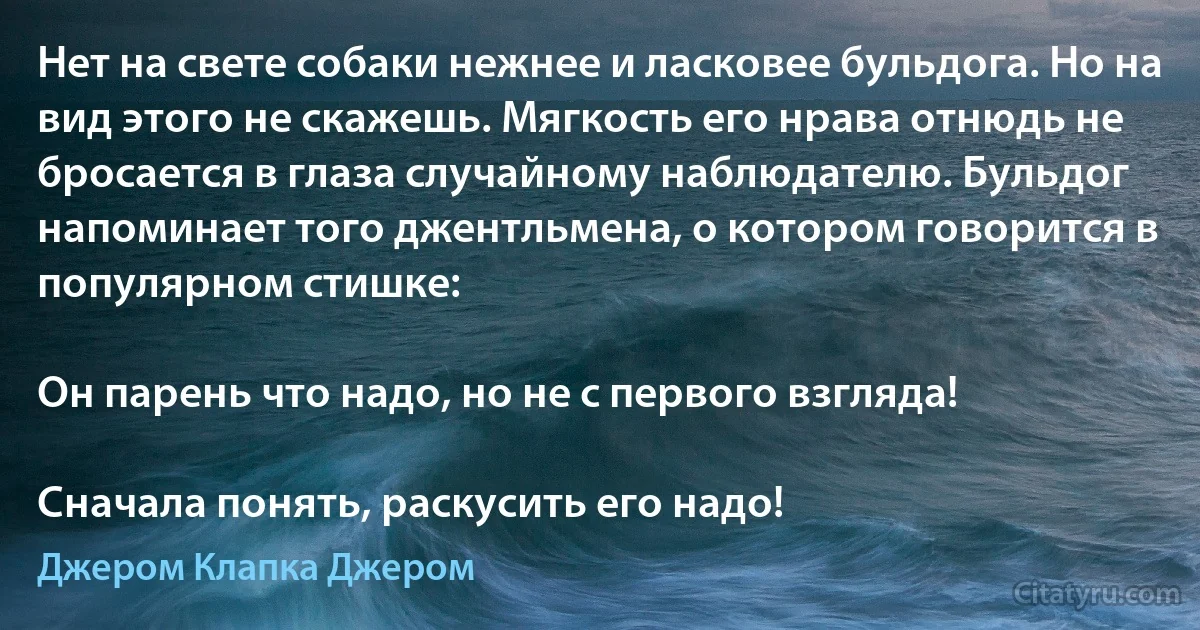 Нет на свете собаки нежнее и ласковее бульдога. Но на вид этого не скажешь. Мягкость его нрава отнюдь не бросается в глаза случайному наблюдателю. Бульдог напоминает того джентльмена, о котором говорится в популярном стишке:

Он парень что надо, но не с первого взгляда!

Сначала понять, раскусить его надо! (Джером Клапка Джером)