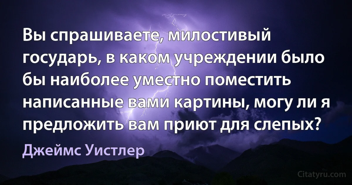 Вы спрашиваете, милостивый государь, в каком учреждении было бы наиболее уместно поместить написанные вами картины, могу ли я предложить вам приют для слепых? (Джеймс Уистлер)