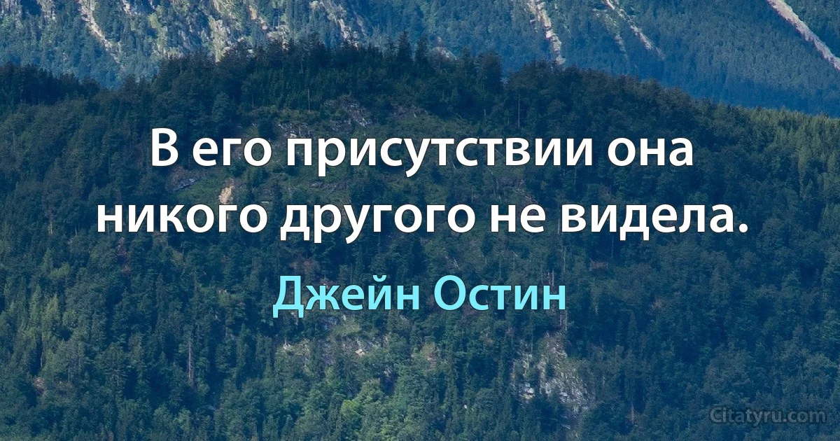 В его присутствии она никого другого не видела. (Джейн Остин)