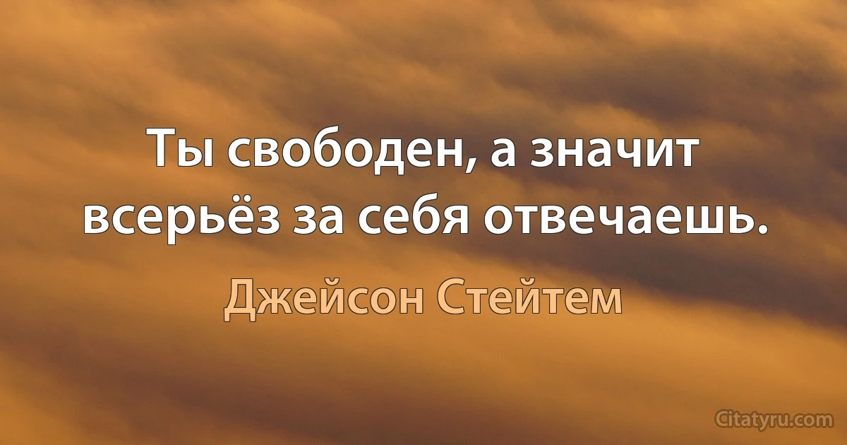 Ты свободен, а значит всерьёз за себя отвечаешь. (Джейсон Стейтем)