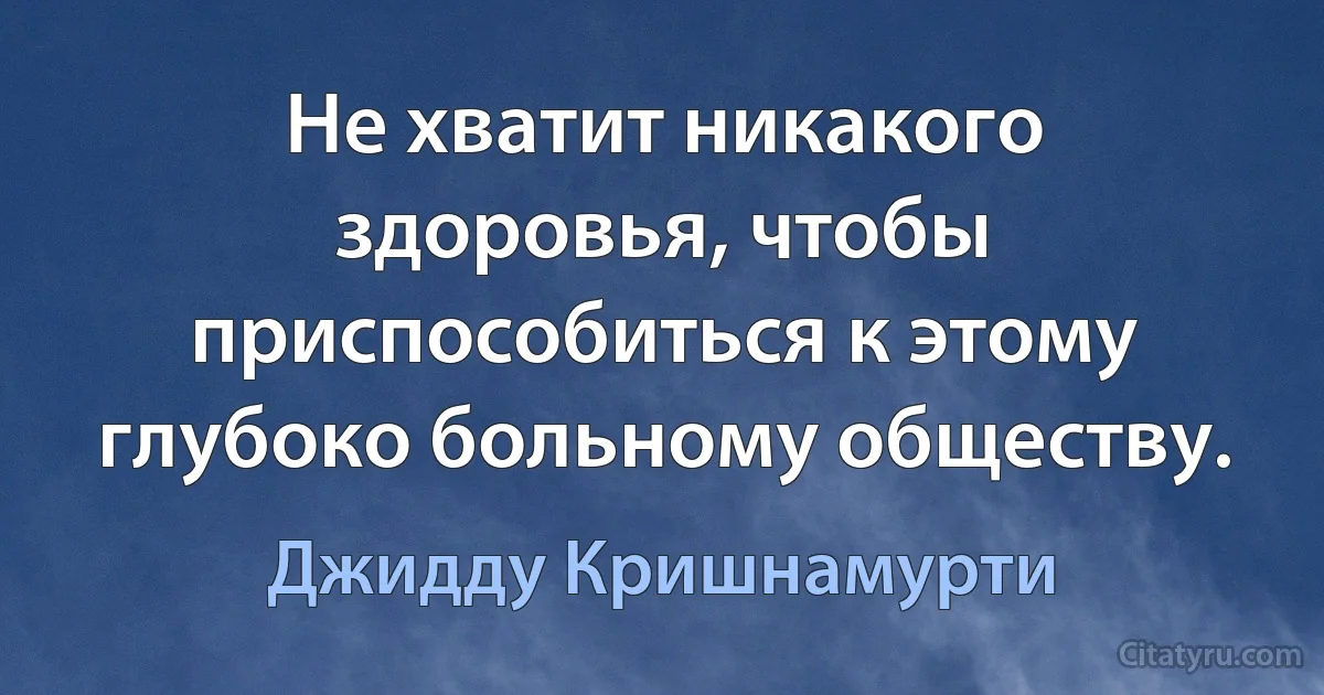 Не хватит никакого здоровья, чтобы приспособиться к этому глубоко больному обществу. (Джидду Кришнамурти)