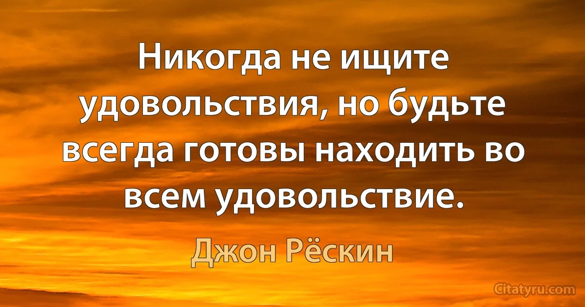 Никогда не ищите удовольствия, но будьте всегда готовы находить во всем удовольствие. (Джон Рёскин)