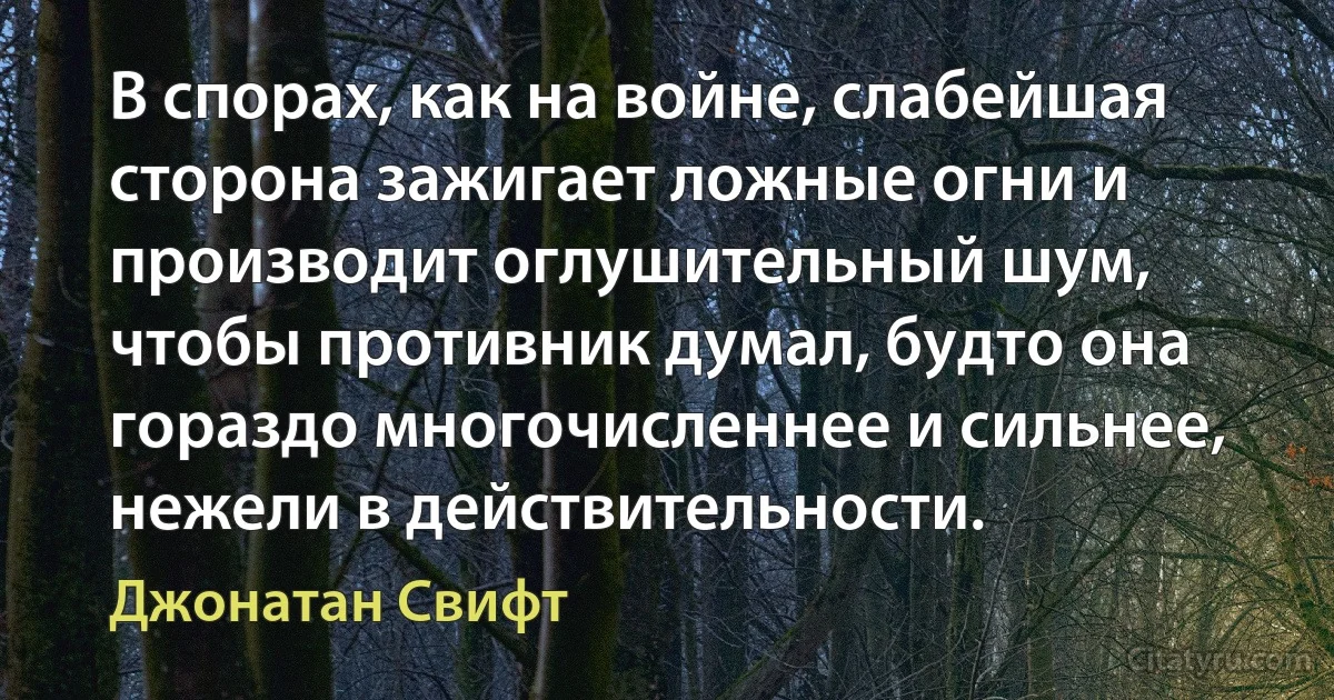 В спорах, как на войне, слабейшая сторона зажигает ложные огни и производит оглушительный шум, чтобы противник думал, будто она гораздо многочисленнее и сильнее, нежели в действительности. (Джонатан Свифт)