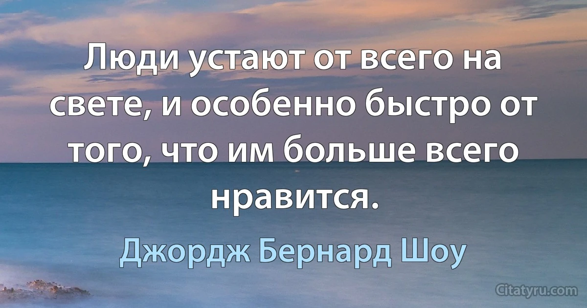 Люди устают от всего на свете, и особенно быстро от того, что им больше всего нравится. (Джордж Бернард Шоу)