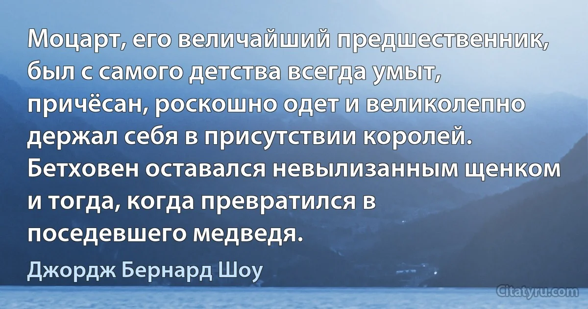 Моцарт, его величайший предшественник, был с самого детства всегда умыт, причёсан, роскошно одет и великолепно держал себя в присутствии королей. Бетховен оставался невылизанным щенком и тогда, когда превратился в поседевшего медведя. (Джордж Бернард Шоу)