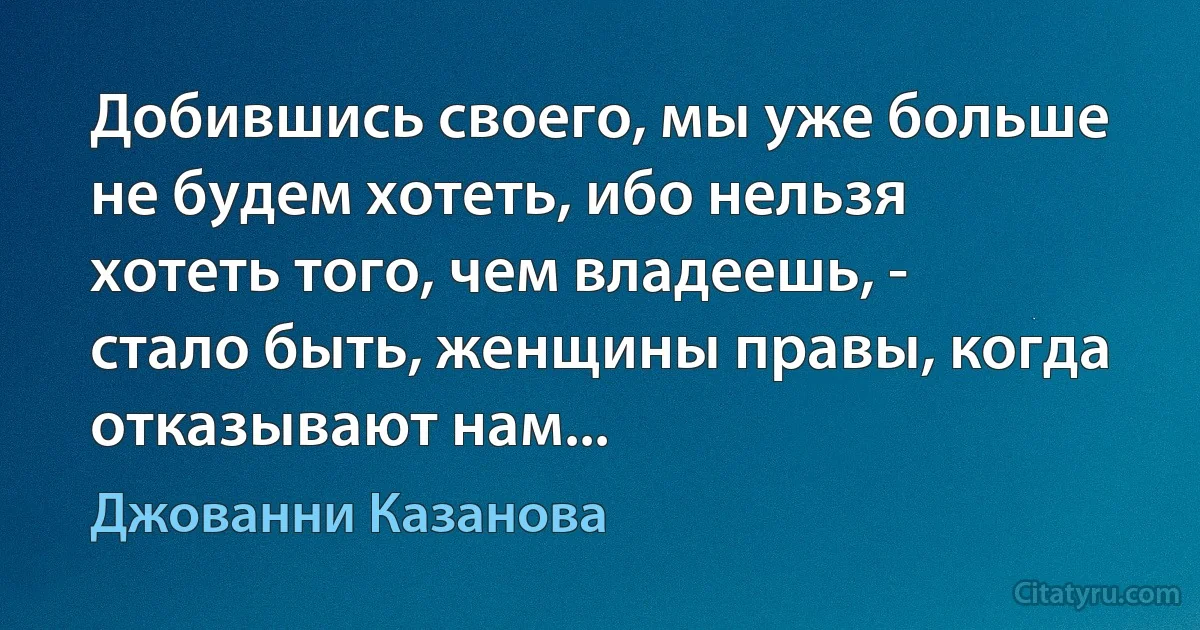 Добившись своего, мы уже больше не будем хотеть, ибо нельзя хотеть того, чем владеешь, - стало быть, женщины правы, когда отказывают нам... (Джованни Казанова)