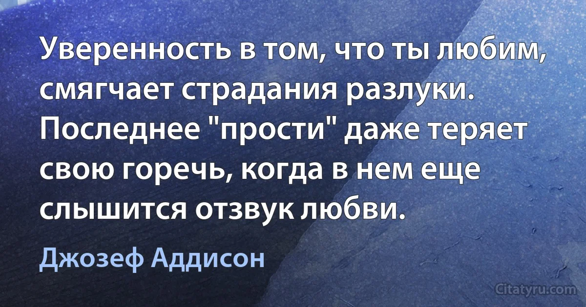 Уверенность в том, что ты любим, смягчает страдания разлуки. Последнее "прости" даже теряет свою горечь, когда в нем еще слышится отзвук любви. (Джозеф Аддисон)