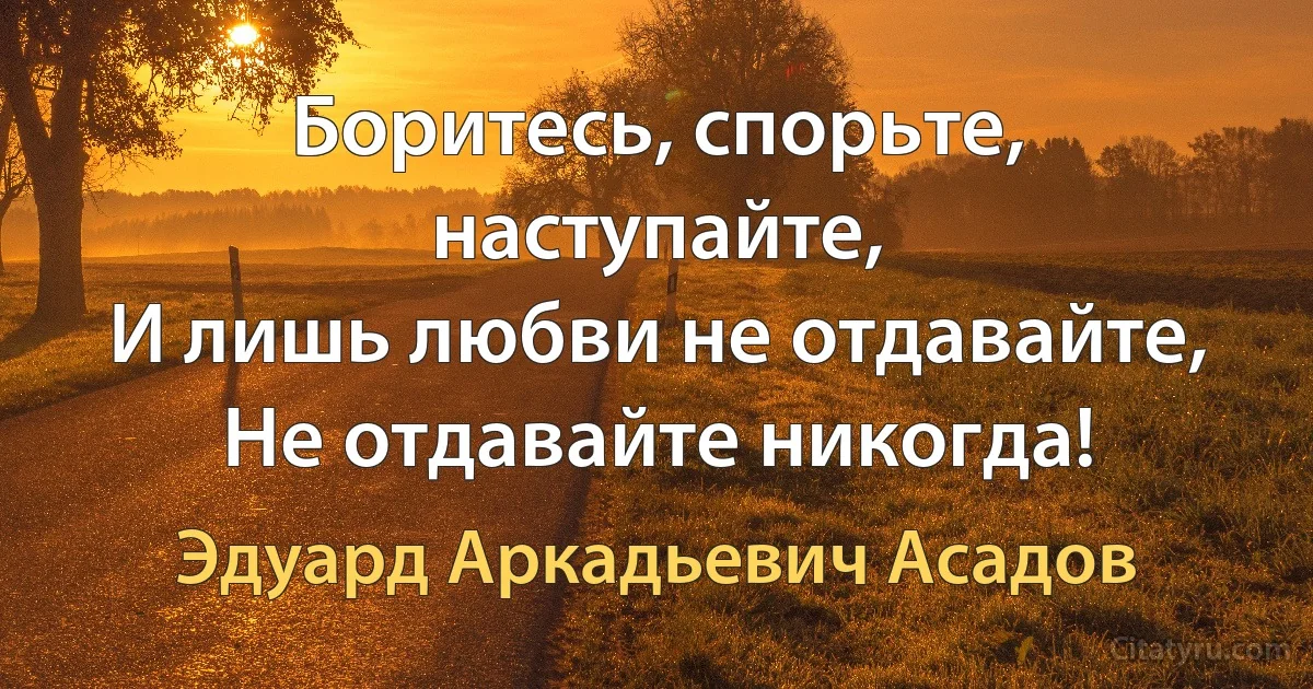 Боритесь, спорьте, наступайте,
И лишь любви не отдавайте,
Не отдавайте никогда! (Эдуард Аркадьевич Асадов)