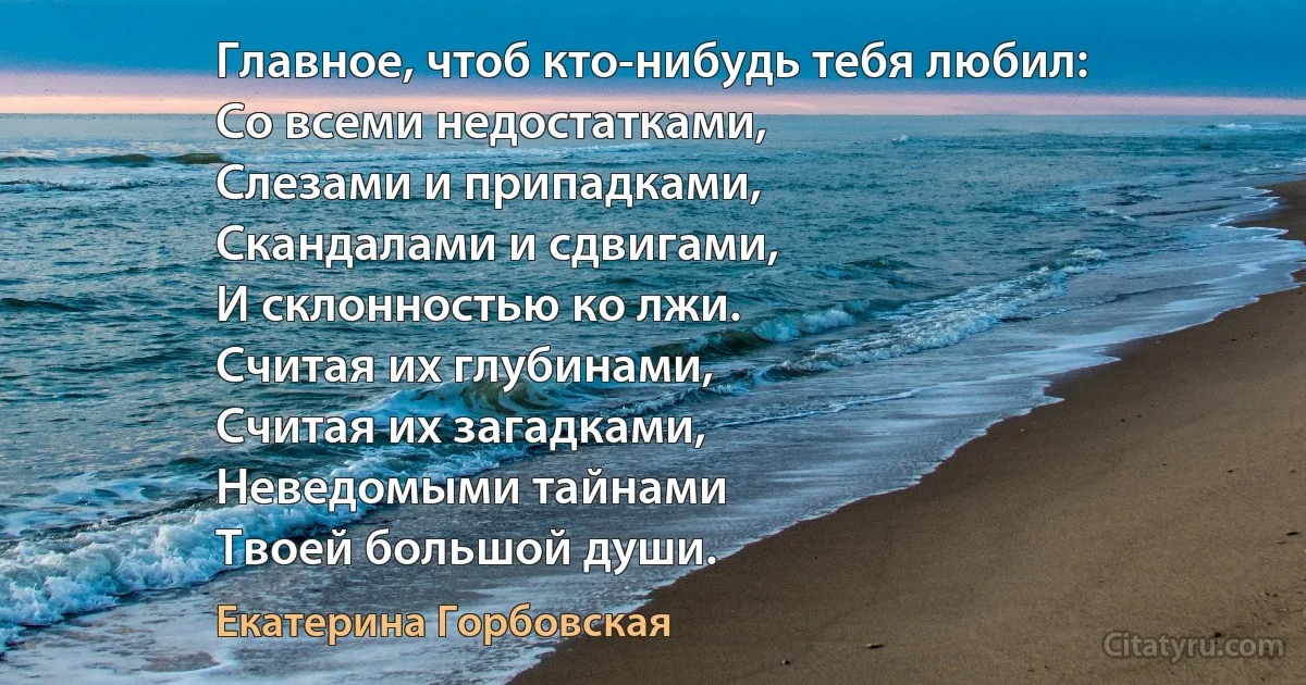 Главное, чтоб кто-нибудь тебя любил:
Со всеми недостатками,
Слезами и припадками,
Скандалами и сдвигами,
И склонностью ко лжи.
Считая их глубинами,
Считая их загадками,
Неведомыми тайнами
Твоей большой души. (Екатерина Горбовская)