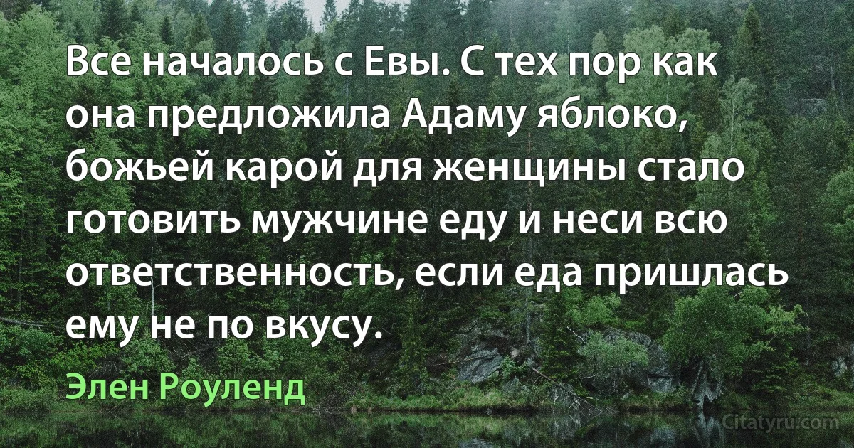 Все началось с Евы. С тех пор как она предложила Адаму яблоко, божьей карой для женщины стало готовить мужчине еду и неси всю ответственность, если еда пришлась ему не по вкусу. (Элен Роуленд)