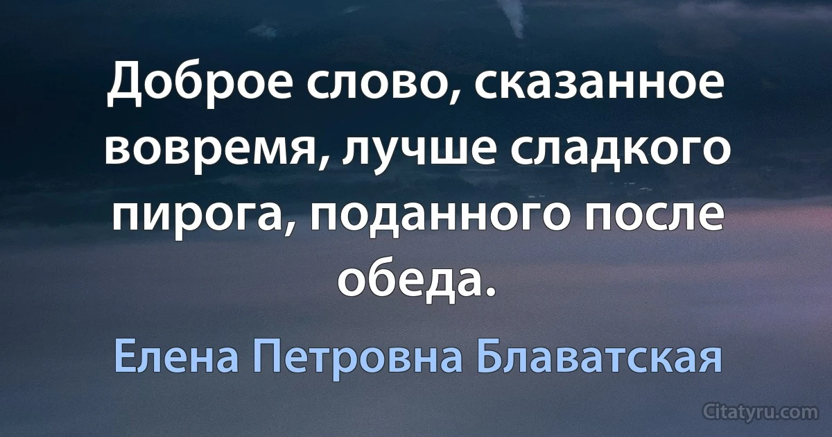 Доброе слово, сказанное вовремя, лучше сладкого пирога, поданного после обеда. (Елена Петровна Блаватская)