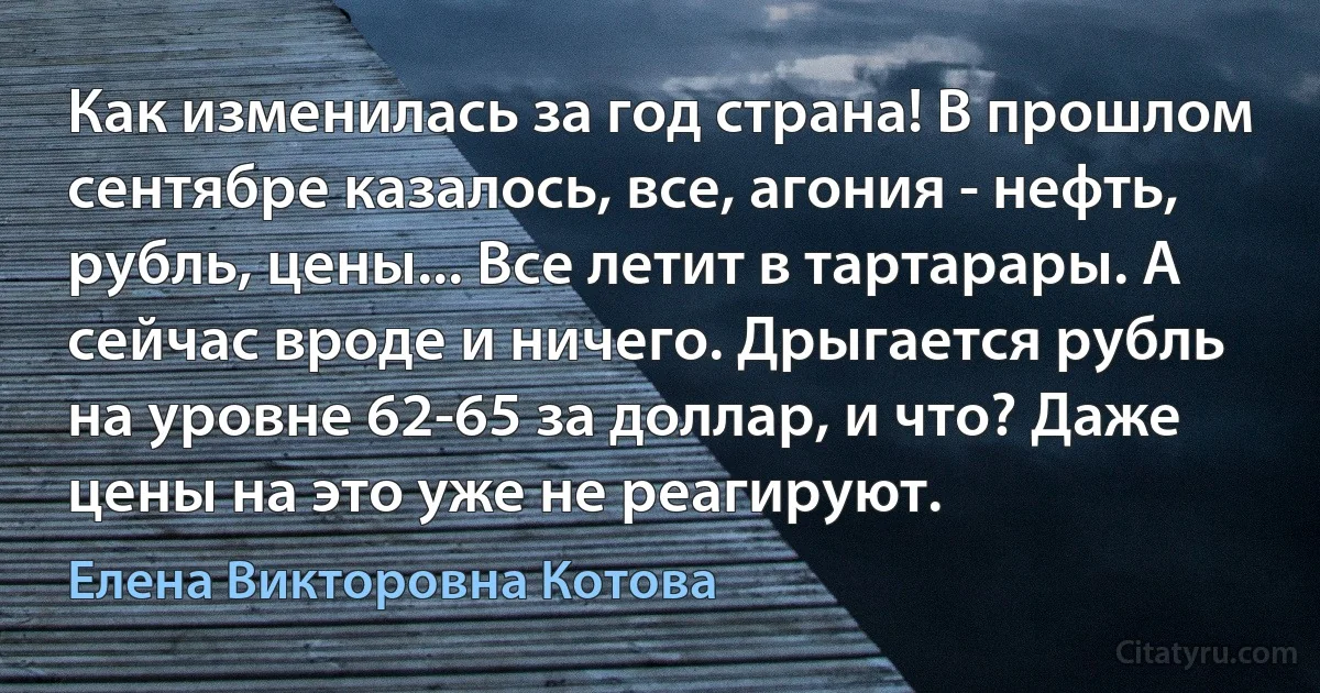 Как изменилась за год страна! В прошлом сентябре казалось, все, агония - нефть, рубль, цены... Все летит в тартарары. А сейчас вроде и ничего. Дрыгается рубль на уровне 62-65 за доллар, и что? Даже цены на это уже не реагируют. (Елена Викторовна Котова)