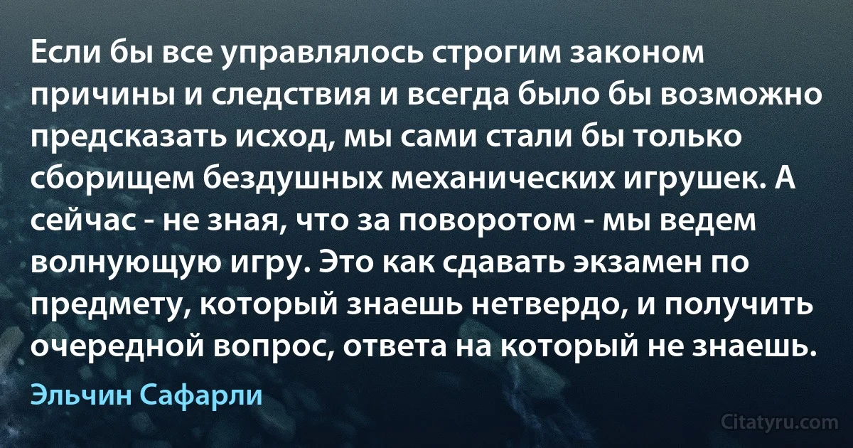 Если бы все управлялось строгим законом причины и следствия и всегда было бы возможно предсказать исход, мы сами стали бы только сборищем бездушных механических игрушек. А сейчас - не зная, что за поворотом - мы ведем волнующую игру. Это как сдавать экзамен по предмету, который знаешь нетвердо, и получить очередной вопрос, ответа на который не знаешь. (Эльчин Сафарли)