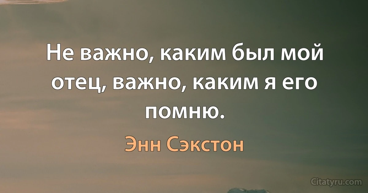 Не важно, каким был мой отец, важно, каким я его помню. (Энн Сэкстон)