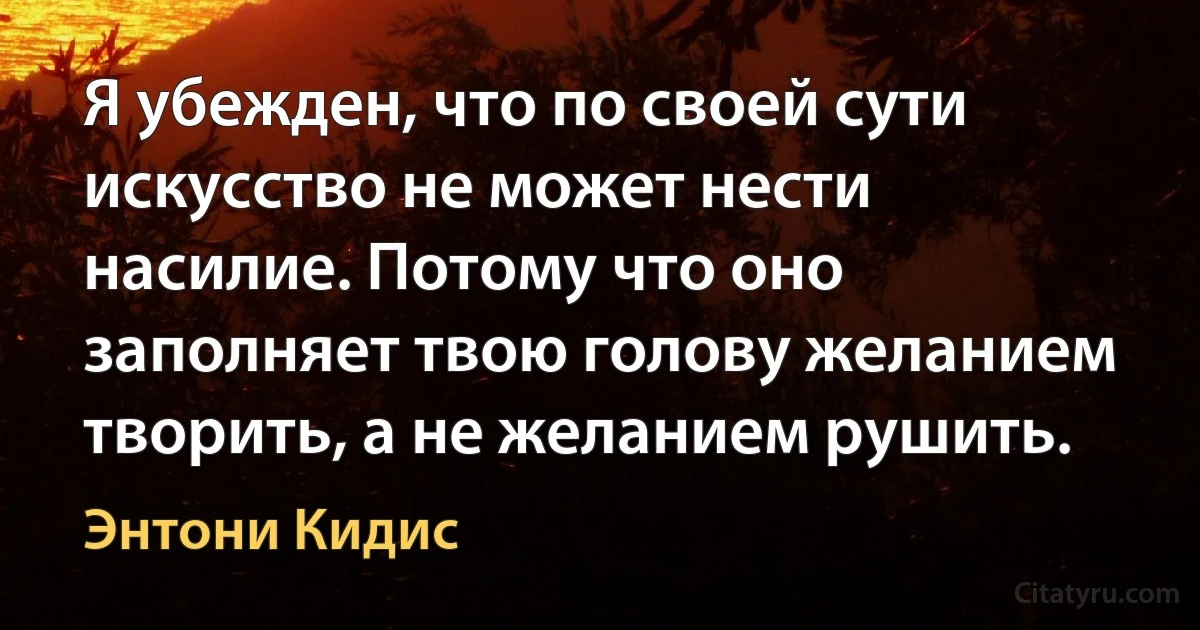 Я убежден, что по своей сути искусство не может нести насилие. Потому что оно заполняет твою голову желанием творить, а не желанием рушить. (Энтони Кидис)