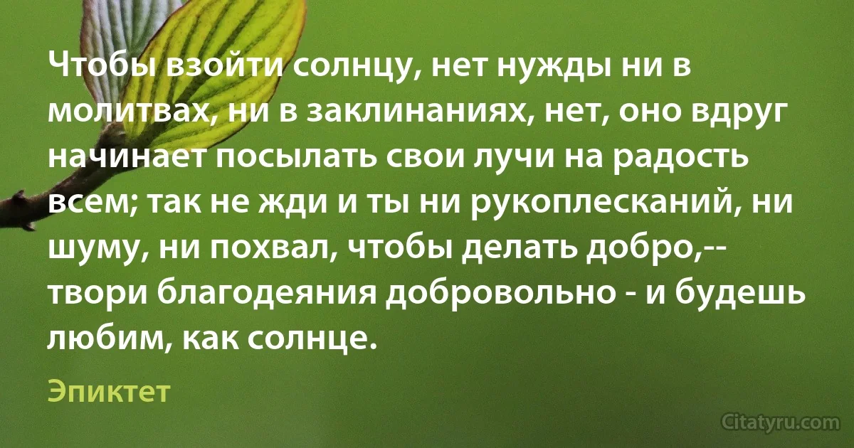 Чтобы взойти солнцу, нет нужды ни в молитвах, ни в заклинаниях, нет, оно вдруг начинает посылать свои лучи на радость всем; так не жди и ты ни рукоплесканий, ни шуму, ни похвал, чтобы делать добро,-- твори благодеяния добровольно - и будешь любим, как солнце. (Эпиктет)