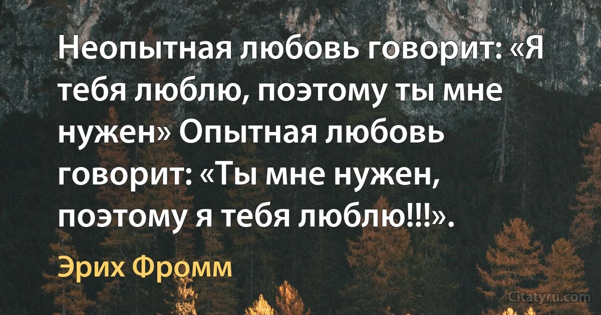 Неопытная любовь говорит: «Я тебя люблю, поэтому ты мне нужен» Опытная любовь говорит: «Ты мне нужен, поэтому я тебя люблю!!!». (Эрих Фромм)