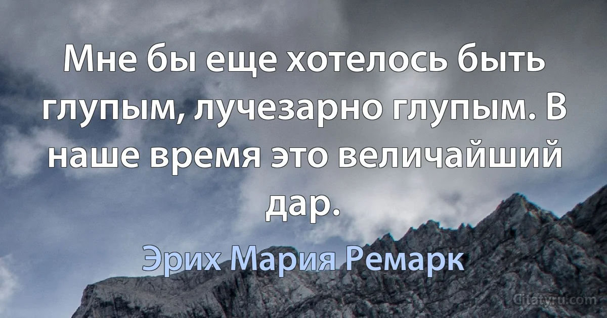 Мне бы еще хотелось быть глупым, лучезарно глупым. В наше время это величайший дар. (Эрих Мария Ремарк)