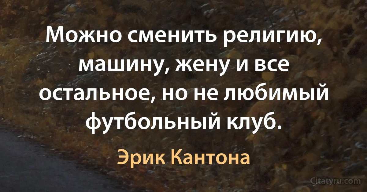 Можно сменить религию, машину, жену и все остальное, но не любимый футбольный клуб. (Эрик Кантона)