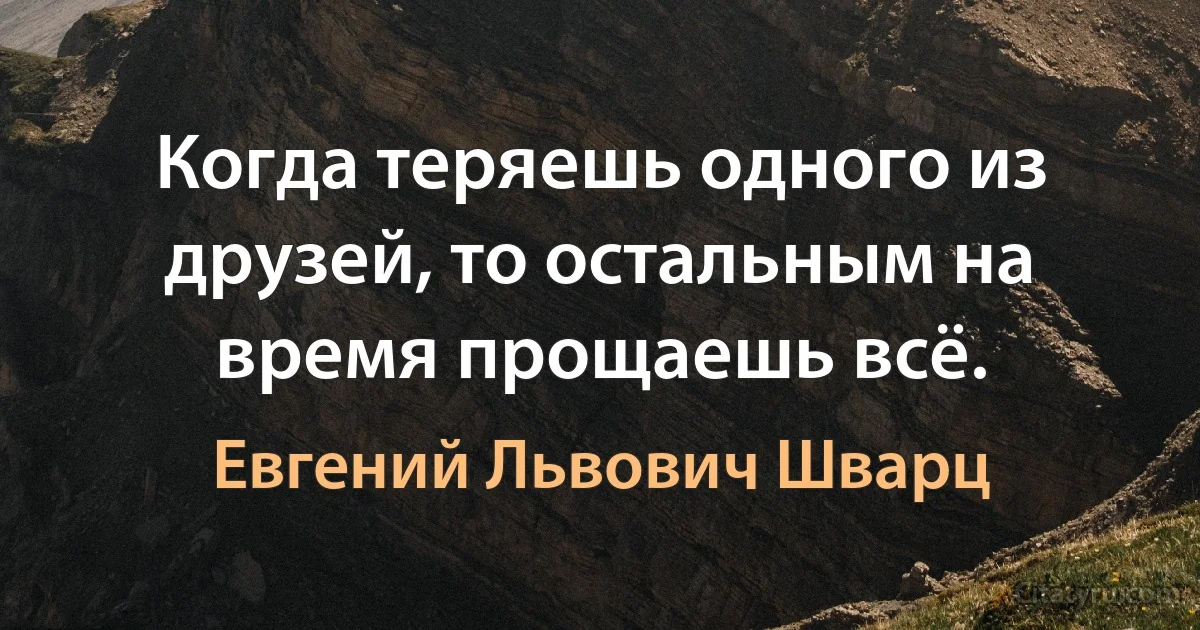 Когда теряешь одного из друзей, то остальным на время прощаешь всё. (Евгений Львович Шварц)