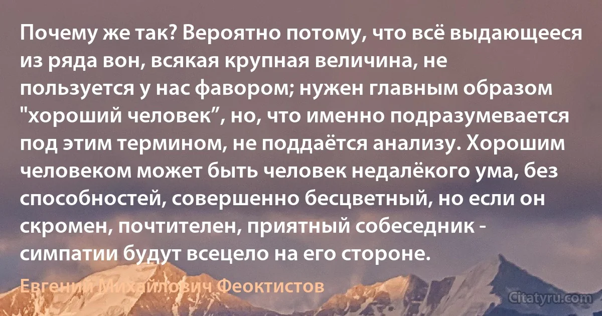 Почему же так? Вероятно потому, что всё выдающееся из ряда вон, всякая крупная величина, не пользуется у нас фавором; нужен главным образом "хороший человек”, но, что именно подразумевается под этим термином, не поддаётся анализу. Хорошим человеком может быть человек недалёкого ума, без способностей, совершенно бесцветный, но если он скромен, почтителен, приятный собеседник - симпатии будут всецело на его стороне. (Евгений Михайлович Феоктистов)