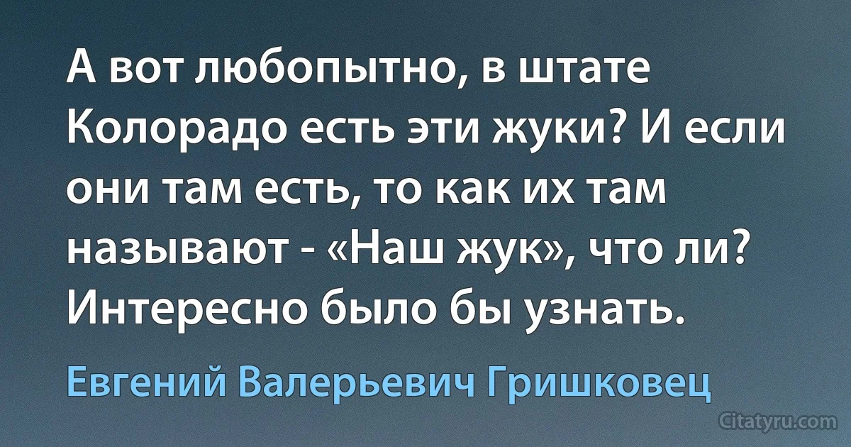 А вот любопытно, в штате Колорадо есть эти жуки? И если они там есть, то как их там называют - «Наш жук», что ли? Интересно было бы узнать. (Евгений Валерьевич Гришковец)