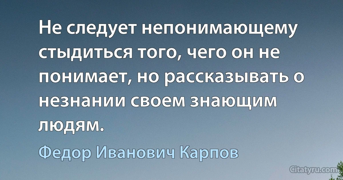 Не следует непонимающему стыдиться того, чего он не понимает, но рассказывать о незнании своем знающим людям. (Федор Иванович Карпов)