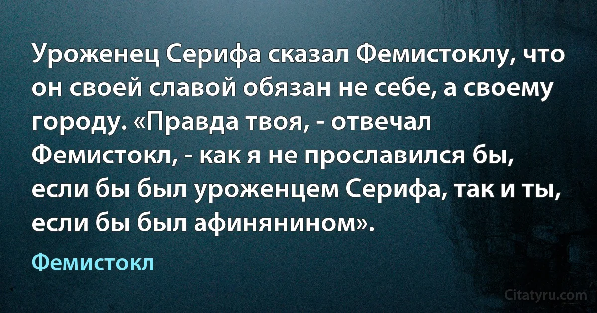 Уроженец Серифа сказал Фемистоклу, что он своей славой обязан не себе, а своему городу. «Правда твоя, - отвечал Фемистокл, - как я не прославился бы, если бы был уроженцем Серифа, так и ты, если бы был афинянином». (Фемистокл)